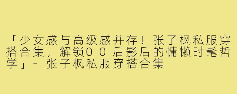「少女感与高级感并存！张子枫私服穿搭合集，解锁00后影后的慵懒时髦哲学」-张子枫私服穿搭合集