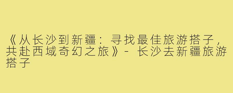 《从长沙到新疆：寻找最佳旅游搭子，共赴西域奇幻之旅》-长沙去新疆旅游搭子