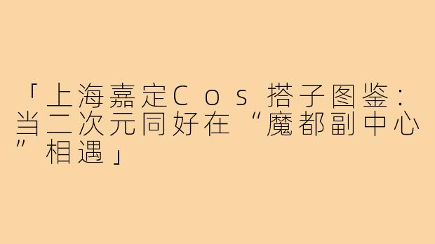 「上海嘉定Cos搭子图鉴：当二次元同好在“魔都副中心”相遇」