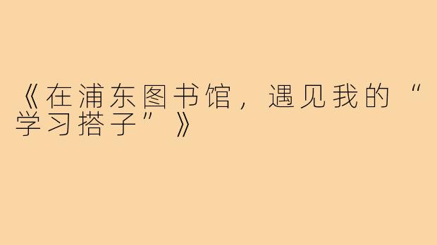 《在浦东图书馆,遇见我的“学习搭子”》