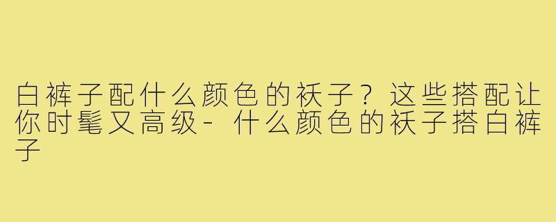 白裤子配什么颜色的袄子？这些搭配让你时髦又高级-什么颜色的袄子搭白裤子