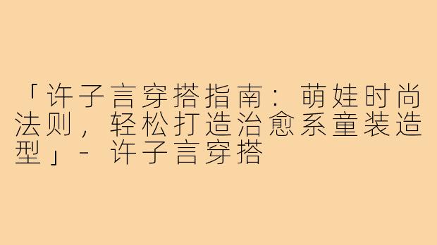 「许子言穿搭指南：萌娃时尚法则，轻松打造治愈系童装造型」-许子言穿搭
