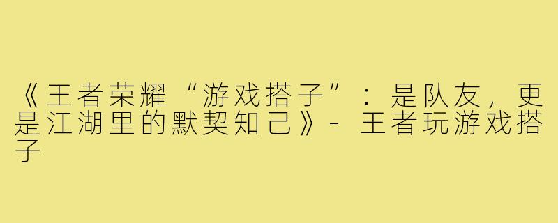《王者荣耀“游戏搭子”：是队友，更是江湖里的默契知己》-王者玩游戏搭子