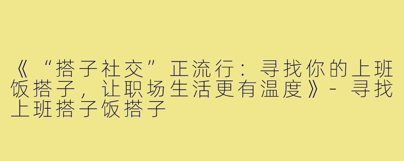 《“搭子社交”正流行：寻找你的上班饭搭子，让职场生活更有温度》-寻找上班搭子饭搭子
