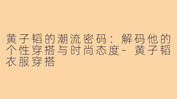 黄子韬的潮流密码：解码他的个性穿搭与时尚态度-黄子韬衣服穿搭