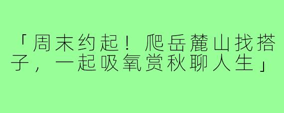 「周末约起!爬岳麓山找搭子,一起吸氧赏秋聊人生」