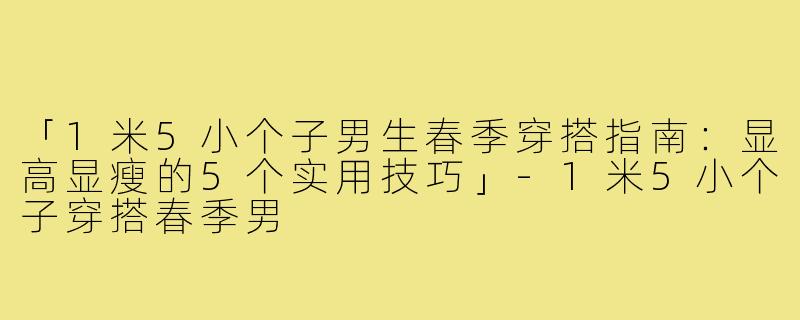 「1米5小个子男生春季穿搭指南：显高显瘦的5个实用技巧」-1米5小个子穿搭春季男