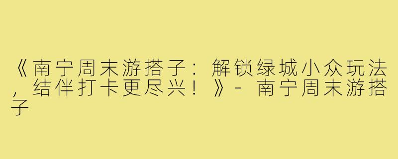 《南宁周末游搭子：解锁绿城小众玩法，结伴打卡更尽兴！》-南宁周末游搭子