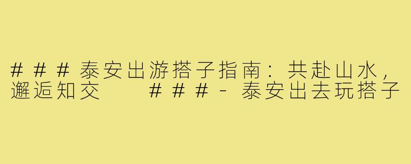 ###泰安出游搭子指南：共赴山水，邂逅知交

###-泰安出去玩搭子