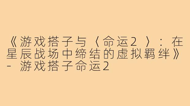 《游戏搭子与〈命运2〉：在星辰战场中缔结的虚拟羁绊》-游戏搭子命运2