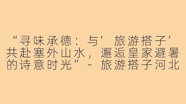 “寻味承德：与‘旅游搭子’共赴塞外山水，邂逅皇家避暑的诗意时光”-旅游搭子河北承德