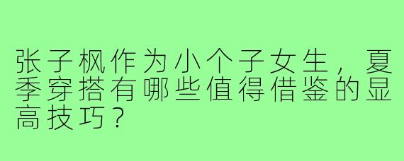 张子枫作为小个子女生，夏季穿搭有哪些值得借鉴的显高技巧？