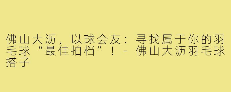 佛山大沥，以球会友：寻找属于你的羽毛球“最佳拍档”！-佛山大沥羽毛球搭子