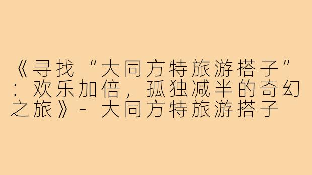 《寻找“大同方特旅游搭子”：欢乐加倍，孤独减半的奇幻之旅》-大同方特旅游搭子