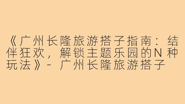 《广州长隆旅游搭子指南：结伴狂欢，解锁主题乐园的N种玩法》-广州长隆旅游搭子