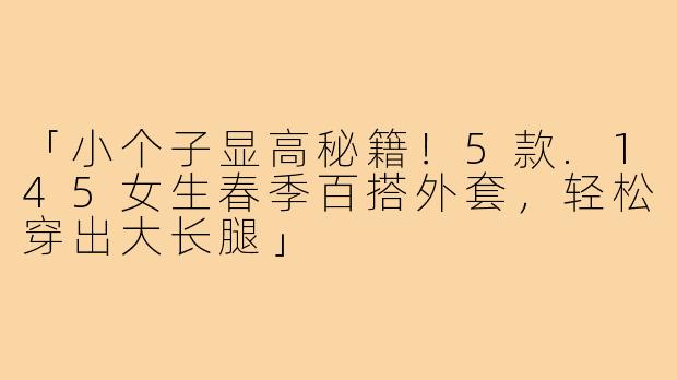 「小个子显高秘籍！5款.145女生春季百搭外套，轻松穿出大长腿」
