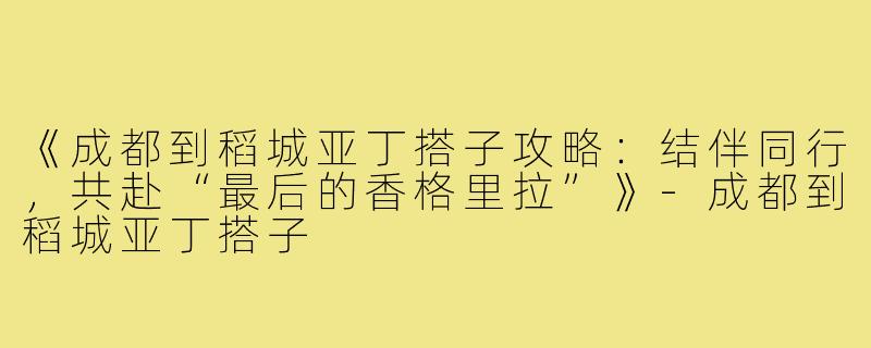 《成都到稻城亚丁搭子攻略：结伴同行，共赴“最后的香格里拉”》-成都到稻城亚丁搭子