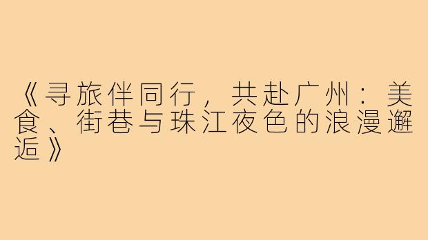 《寻旅伴同行,共赴广州:美食、街巷与珠江夜色的浪漫邂逅》
