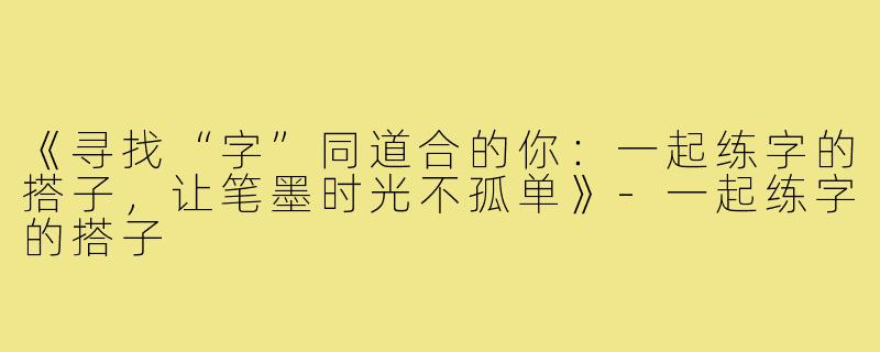 《寻找“字”同道合的你:一起练字的搭子,让笔墨时光不孤单》-一起练字的搭子