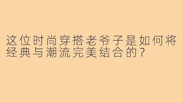 这位时尚穿搭老爷子是如何将经典与潮流完美结合的?