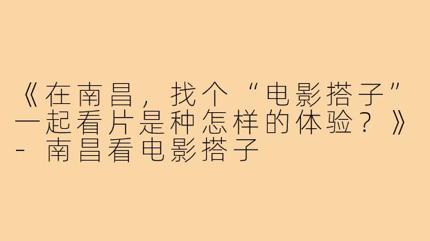 《在南昌，找个“电影搭子”一起看片是种怎样的体验？》-南昌看电影搭子
