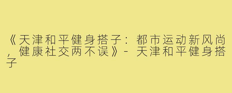 《天津和平健身搭子:都市运动新风尚,健康社交两不误》-天津和平健身搭子