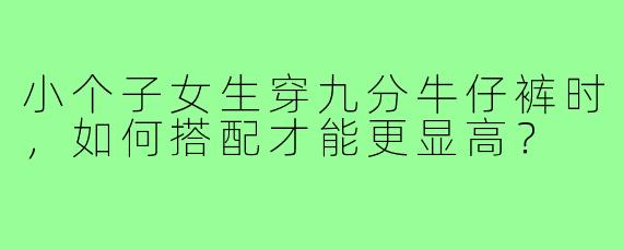 小个子女生穿九分牛仔裤时,如何搭配才能更显高?