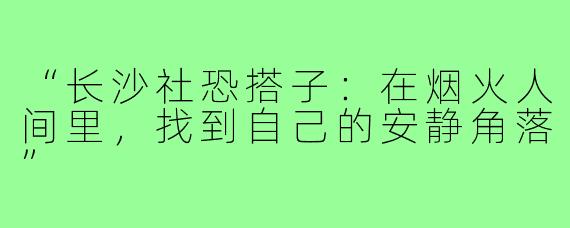 “长沙社恐搭子：在烟火人间里，找到自己的安静角落”