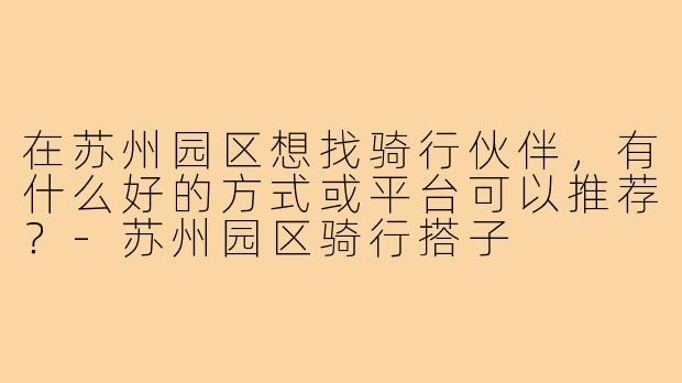 在苏州园区想找骑行伙伴,有什么好的方式或平台可以推荐?-苏州园区骑行搭子