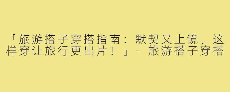 「旅游搭子穿搭指南：默契又上镜，这样穿让旅行更出片！」-旅游搭子穿搭