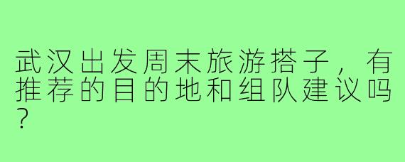 武汉出发周末旅游搭子,有推荐的目的地和组队建议吗?