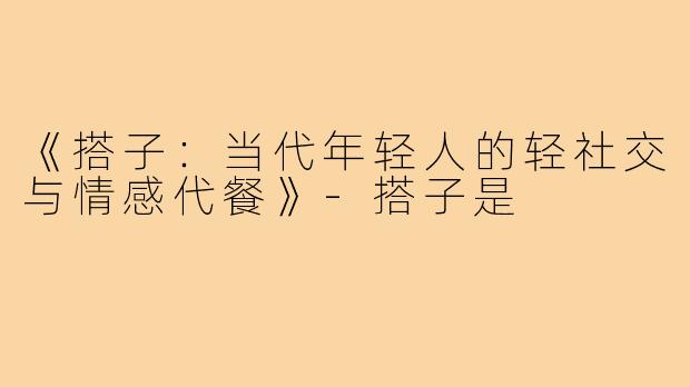 《搭子：当代年轻人的轻社交与情感代餐》-搭子是
