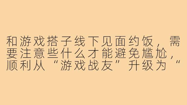和游戏搭子线下见面约饭，需要注意些什么才能避免尴尬，顺利从“游戏战友”升级为“饭搭子”？