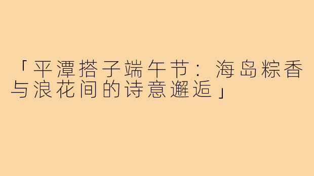 「平潭搭子端午节：海岛粽香与浪花间的诗意邂逅」