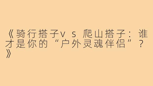 《骑行搭子vs爬山搭子：谁才是你的“户外灵魂伴侣”？》