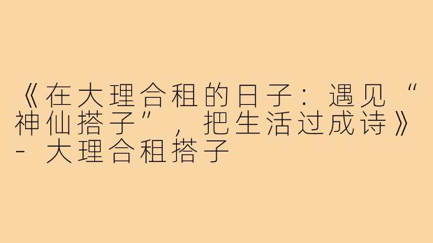 《在大理合租的日子：遇见“神仙搭子”，把生活过成诗》-大理合租搭子