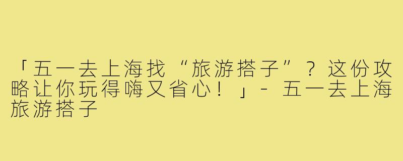 「五一去上海找“旅游搭子”？这份攻略让你玩得嗨又省心！」-五一去上海旅游搭子