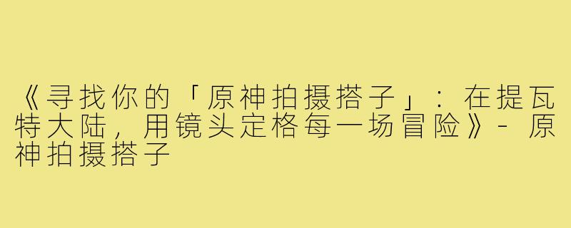 《寻找你的「原神拍摄搭子」：在提瓦特大陆，用镜头定格每一场冒险》-原神拍摄搭子