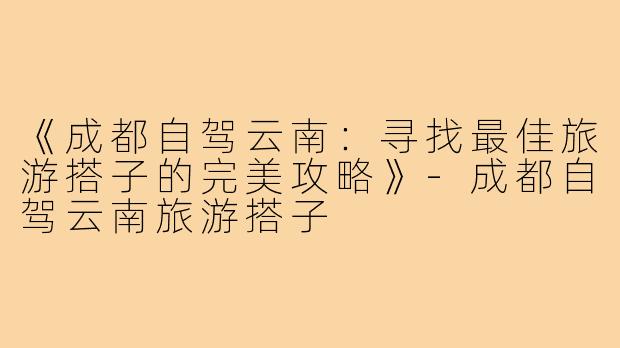 《成都自驾云南：寻找最佳旅游搭子的完美攻略》-成都自驾云南旅游搭子