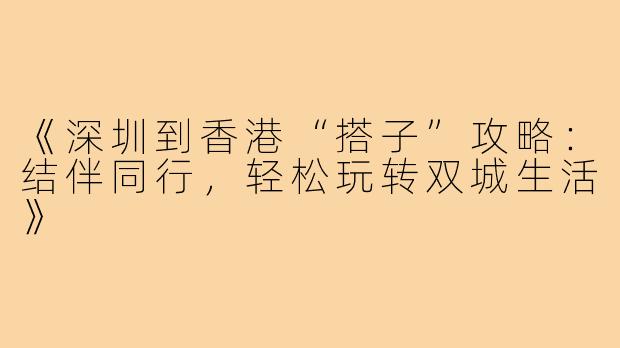 《深圳到香港“搭子”攻略：结伴同行，轻松玩转双城生活》