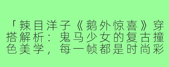 「辣目洋子《鹅外惊喜》穿搭解析：鬼马少女的复古撞色美学，每一帧都是时尚彩蛋！」