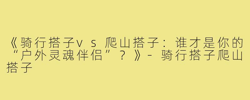 《骑行搭子vs爬山搭子：谁才是你的“户外灵魂伴侣”？》-骑行搭子爬山搭子