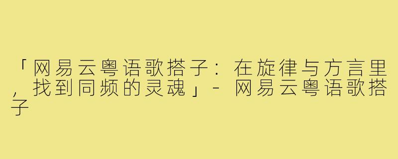 「网易云粤语歌搭子：在旋律与方言里，找到同频的灵魂」-网易云粤语歌搭子