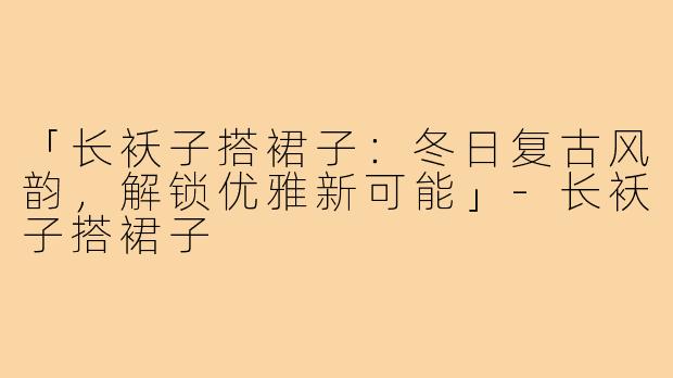 「长袄子搭裙子：冬日复古风韵，解锁优雅新可能」-长袄子搭裙子