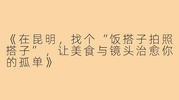 《在昆明,找个“饭搭子拍照搭子”,让美食与镜头治愈你的孤单》