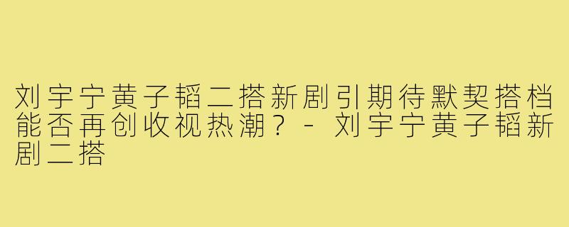 刘宇宁黄子韬二搭新剧引期待默契搭档能否再创收视热潮？