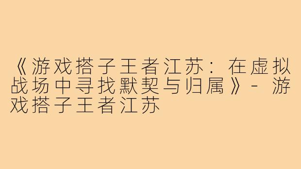 《游戏搭子王者江苏：在虚拟战场中寻找默契与归属》-游戏搭子王者江苏