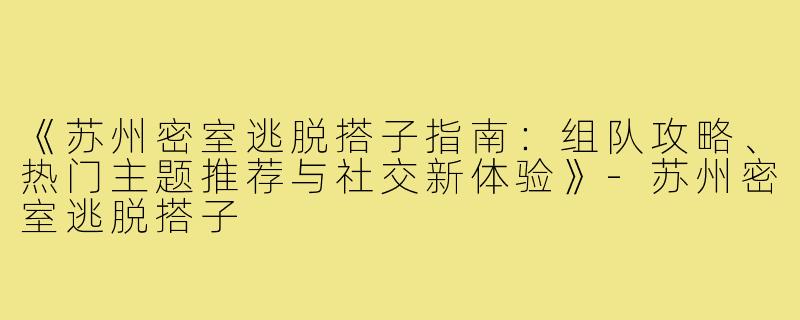 《苏州密室逃脱搭子指南：组队攻略、热门主题推荐与社交新体验》-苏州密室逃脱搭子