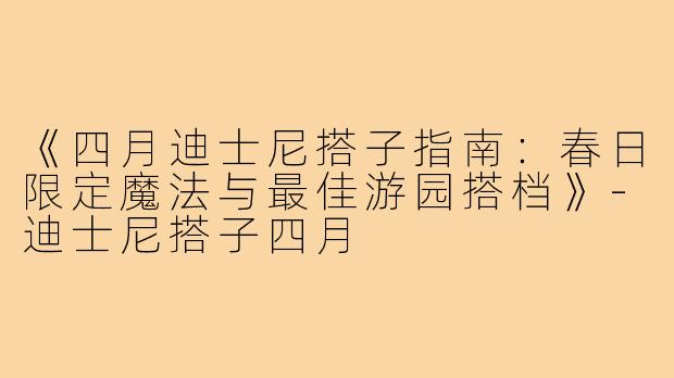 《四月迪士尼搭子指南：春日限定魔法与最佳游园搭档》-迪士尼搭子四月