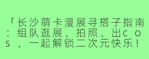 「长沙萌卡漫展寻搭子指南:组队逛展、拍照、出cos,一起解锁二次元快乐!」
